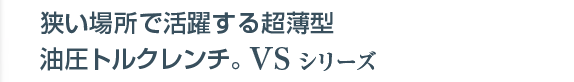 狭い場所で活躍する超薄型・油圧トルクレンチ。VSシリーズ